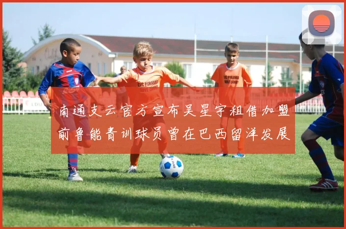 南通支云官方宣布吴星宇租借加盟前鲁能青训球员曾在巴西留洋发展