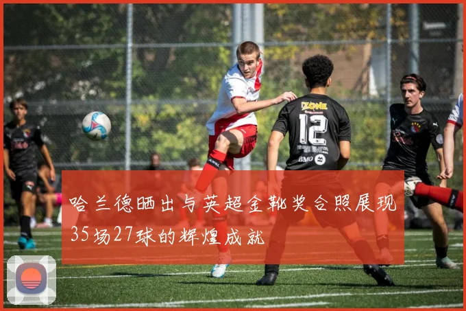 哈兰德晒出与英超金靴奖合照展现35场27球的辉煌成就