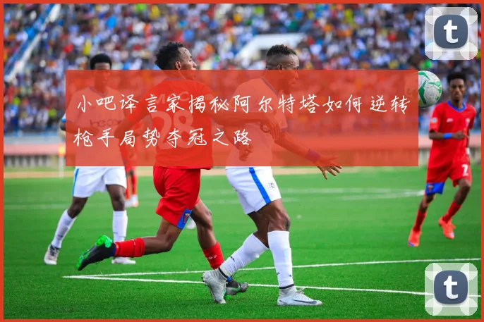 小吧译言家揭秘阿尔特塔如何逆转枪手局势夺冠之路