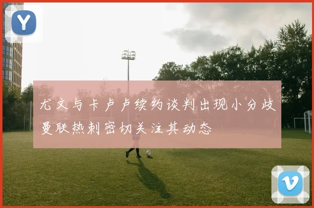尤文与卡卢卢续约谈判出现小分歧曼联热刺密切关注其动态