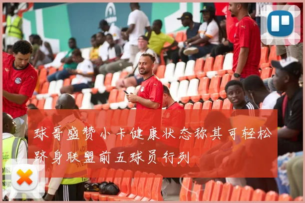 球哥盛赞小卡健康状态称其可轻松跻身联盟前五球员行列