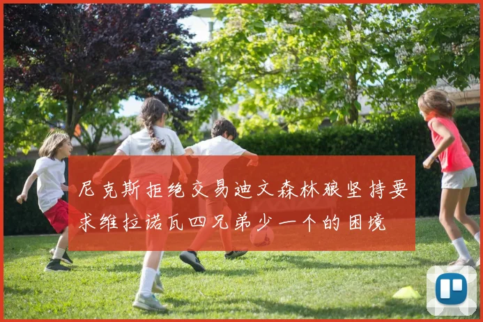 尼克斯拒绝交易迪文森林狼坚持要求维拉诺瓦四兄弟少一个的困境