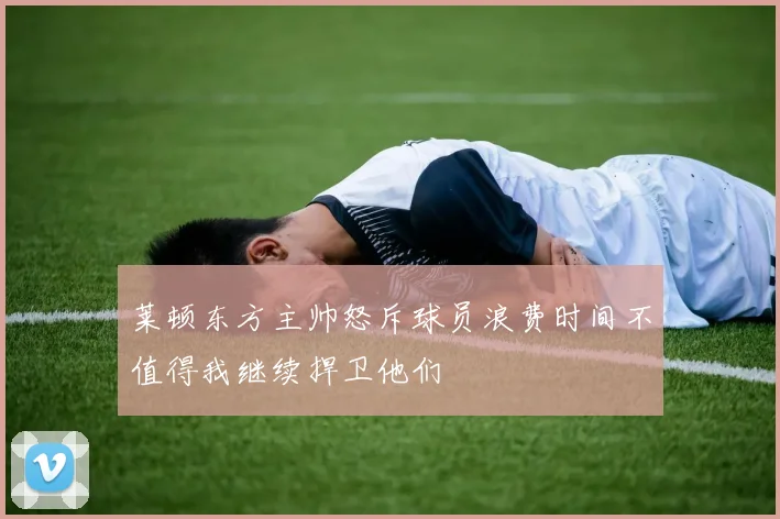 莱顿东方主帅怒斥球员浪费时间不值得我继续捍卫他们