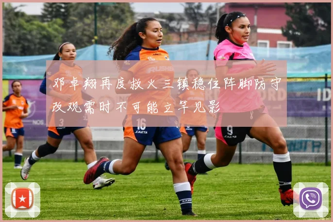 邓卓翔再度救火三镇稳住阵脚防守改观需时不可能立竿见影