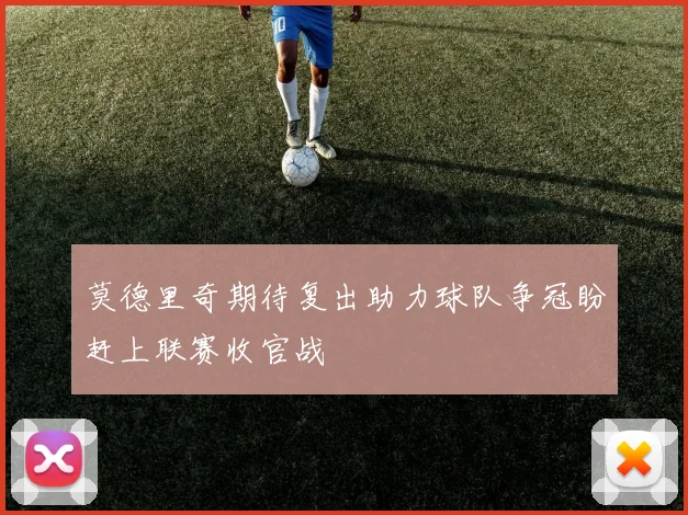 莫德里奇期待复出助力球队争冠盼赶上联赛收官战