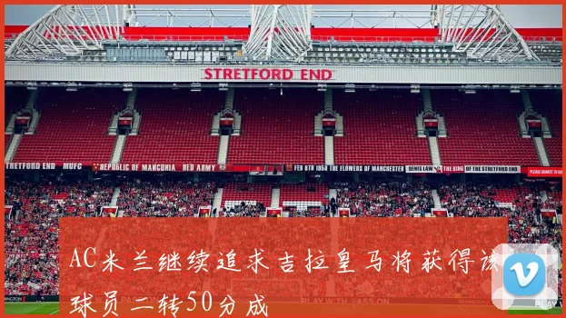 AC米兰继续追求吉拉皇马将获得该球员二转50分成