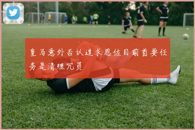 皇马意外否认追求恩佐目前首要任务是清理冗员