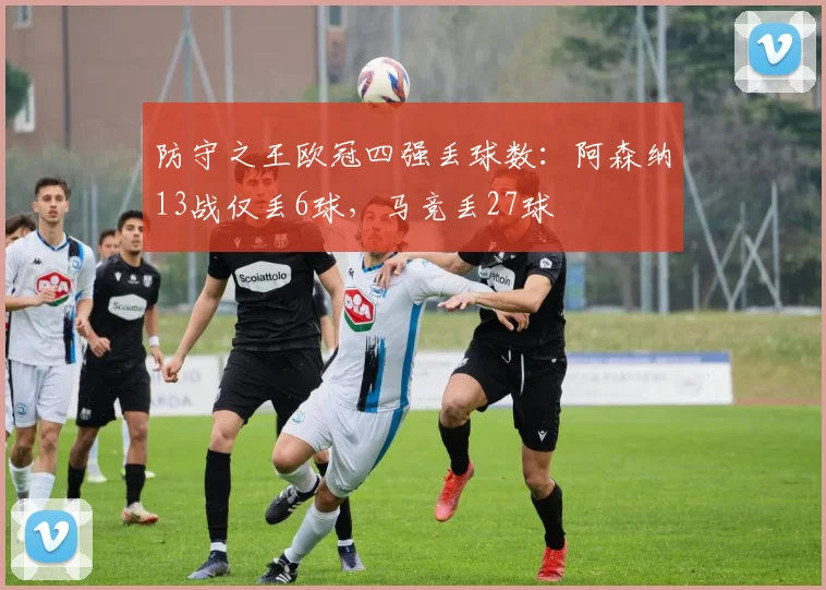 防守之王欧冠四强丢球数：阿森纳13战仅丢6球，马竞丢27球