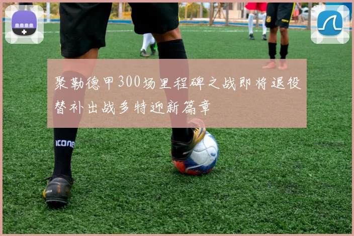 聚勒德甲300场里程碑之战即将退役替补出战多特迎新篇章