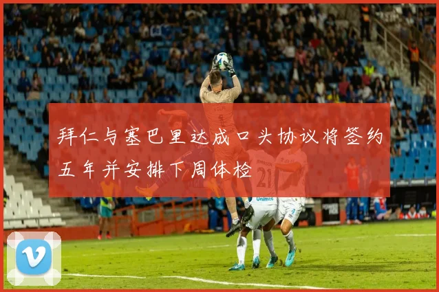 拜仁与塞巴里达成口头协议将签约五年并安排下周体检